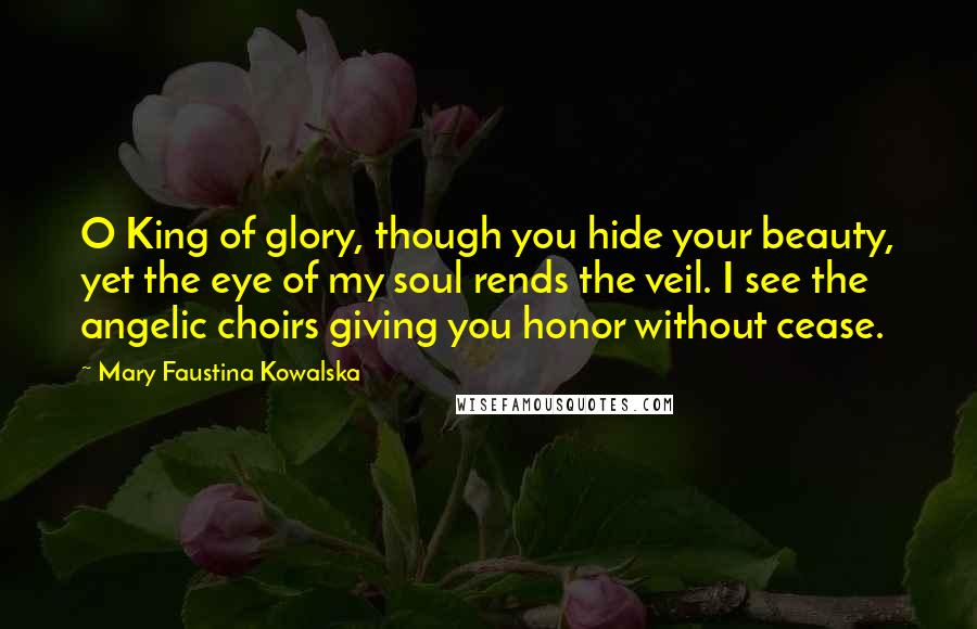 Mary Faustina Kowalska quotes: O King of glory, though you hide your beauty, yet the eye of my soul rends the veil. I see the angelic choirs giving you honor without cease.