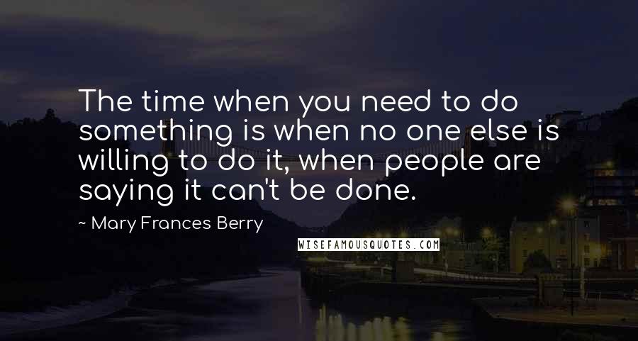 Mary Frances Berry quotes: The time when you need to do something is when no one else is willing to do it, when people are saying it can't be done.