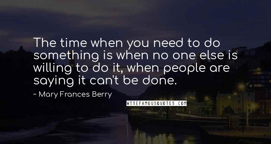 Mary Frances Berry quotes: The time when you need to do something is when no one else is willing to do it, when people are saying it can't be done. Mary Frances Berry quotes: The time when you need to do something is when no one else is willing to do it, when people are saying it can't be done.