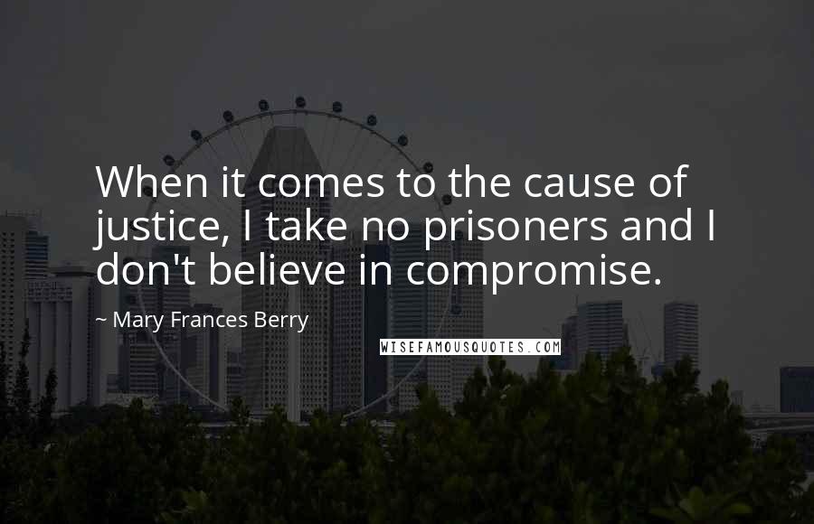 Mary Frances Berry quotes: When it comes to the cause of justice, I take no prisoners and I don't believe in compromise.