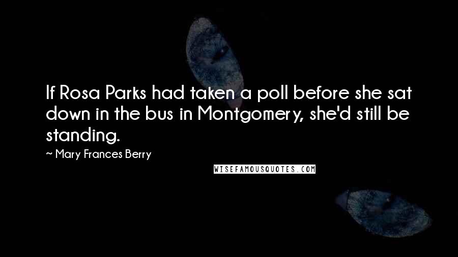 Mary Frances Berry quotes: If Rosa Parks had taken a poll before she sat down in the bus in Montgomery, she'd still be standing. Mary Frances Berry quotes: If Rosa Parks had taken a poll before she sat down in the bus in Montgomery, she'd still be standing.