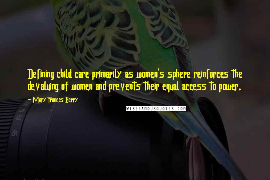Mary Frances Berry quotes: Defining child care primarily as women's sphere reinforces the devaluing of women and prevents their equal access to power. Mary Frances Berry quotes: Defining child care primarily as women's sphere reinforces the devaluing of women and prevents their equal access to power.