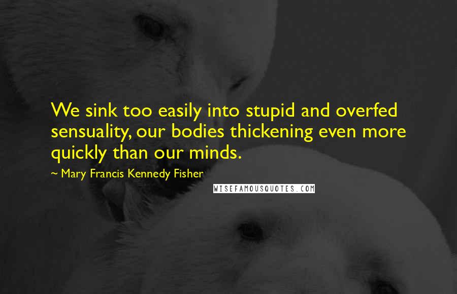 Mary Francis Kennedy Fisher quotes: We sink too easily into stupid and overfed sensuality, our bodies thickening even more quickly than our minds.