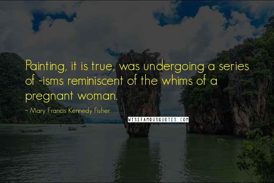 Mary Francis Kennedy Fisher quotes: Painting, it is true, was undergoing a series of -isms reminiscent of the whims of a pregnant woman.