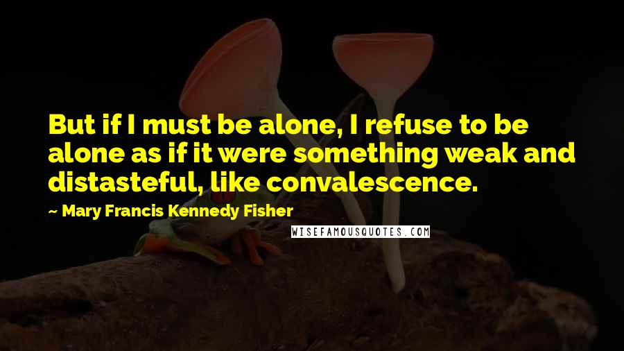 Mary Francis Kennedy Fisher quotes: But if I must be alone, I refuse to be alone as if it were something weak and distasteful, like convalescence.