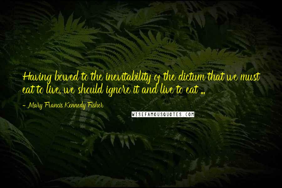 Mary Francis Kennedy Fisher quotes: Having bowed to the inevitability of the dictum that we must eat to live, we should ignore it and live to eat ...