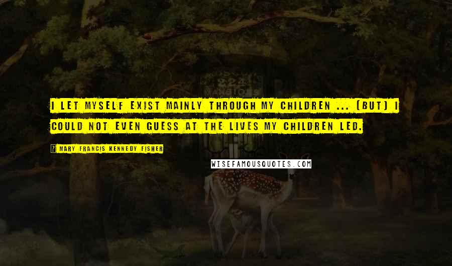 Mary Francis Kennedy Fisher quotes: I let myself exist mainly through my children ... [but] I could not even guess at the lives my children led.