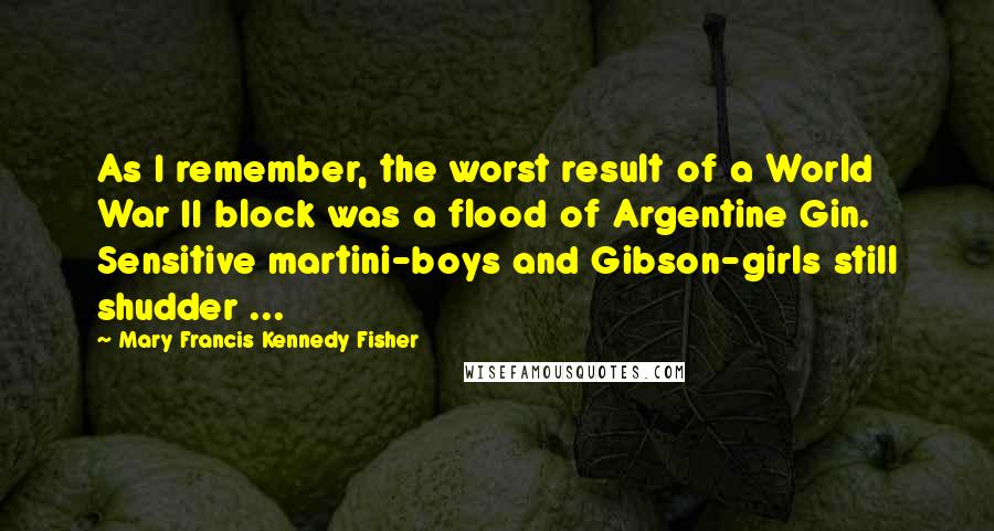 Mary Francis Kennedy Fisher quotes: As I remember, the worst result of a World War II block was a flood of Argentine Gin. Sensitive martini-boys and Gibson-girls still shudder ... Mary Francis Kennedy Fisher quotes: As I remember, the worst result of a World War II block was a flood of Argentine Gin. Sensitive martini-boys and Gibson-girls still shudder ...