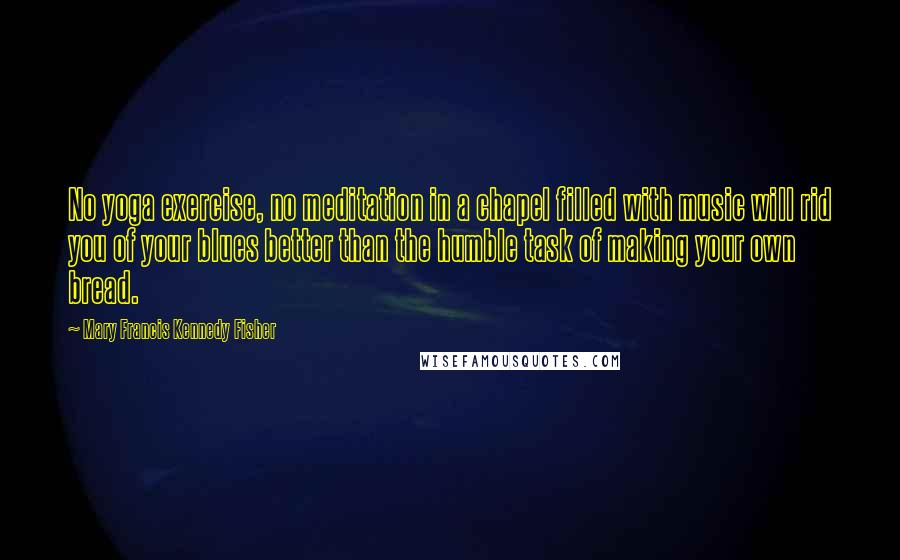 Mary Francis Kennedy Fisher quotes: No yoga exercise, no meditation in a chapel filled with music will rid you of your blues better than the humble task of making your own bread. Mary Francis Kennedy Fisher quotes: No yoga exercise, no meditation in a chapel filled with music will rid you of your blues better than the humble task of making your own bread.