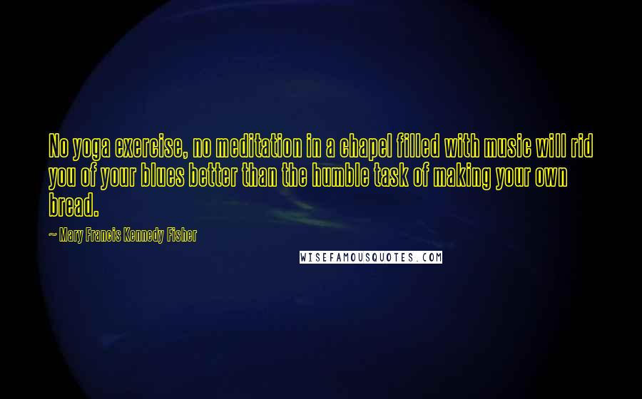 Mary Francis Kennedy Fisher quotes: No yoga exercise, no meditation in a chapel filled with music will rid you of your blues better than the humble task of making your own bread.
