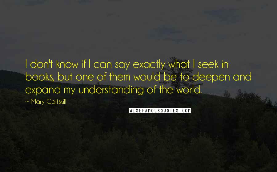 Mary Gaitskill quotes: I don't know if I can say exactly what I seek in books, but one of them would be to deepen and expand my understanding of the world.