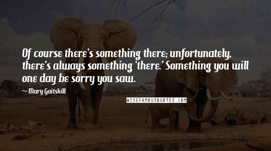 Mary Gaitskill quotes: Of course there's something there; unfortunately, there's always something 'there.' Something you will one day be sorry you saw.