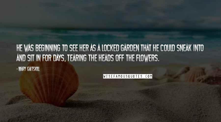 Mary Gaitskill quotes: He was beginning to see her as a locked garden that he could sneak into and sit in for days, tearing the heads off the flowers.