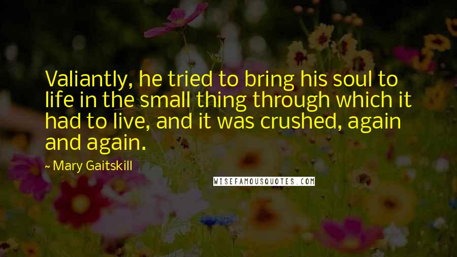 Mary Gaitskill quotes: Valiantly, he tried to bring his soul to life in the small thing through which it had to live, and it was crushed, again and again.