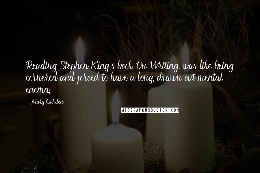Mary Garden quotes: Reading Stephen King's book, On Writing, was like being cornered and forced to have a long, drawn out mental enema.
