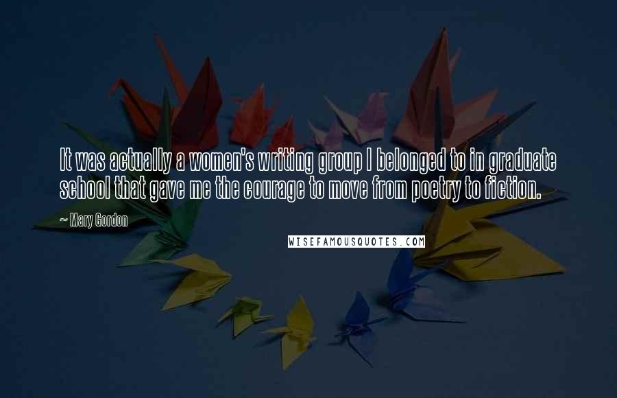 Mary Gordon quotes: It was actually a women's writing group I belonged to in graduate school that gave me the courage to move from poetry to fiction. Mary Gordon quotes: It was actually a women's writing group I belonged to in graduate school that gave me the courage to move from poetry to fiction.