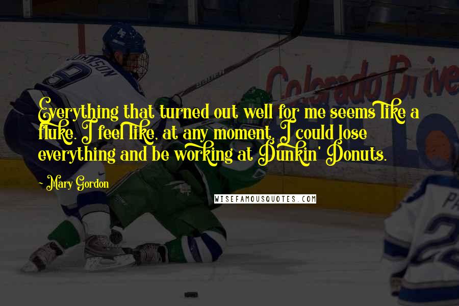 Mary Gordon quotes: Everything that turned out well for me seems like a fluke. I feel like, at any moment, I could lose everything and be working at Dunkin' Donuts. Mary Gordon quotes: Everything that turned out well for me seems like a fluke. I feel like, at any moment, I could lose everything and be working at Dunkin' Donuts.