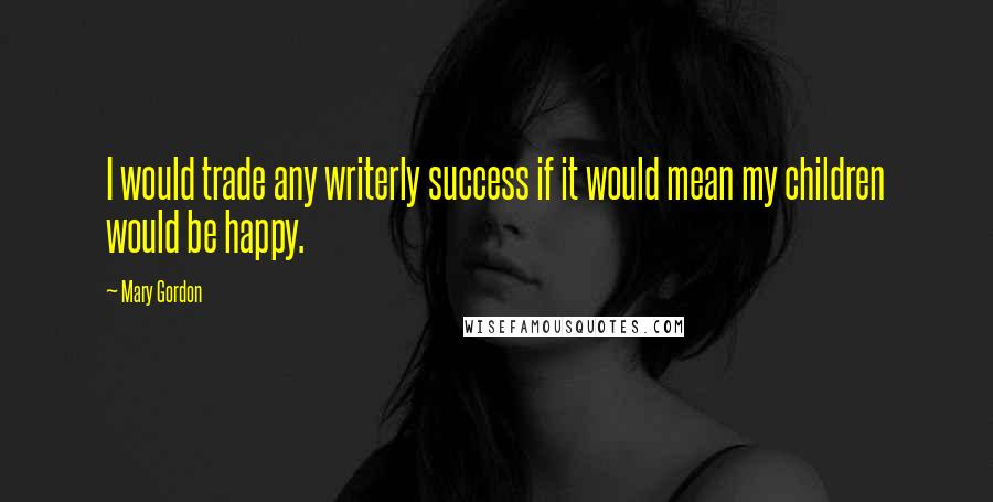 Mary Gordon quotes: I would trade any writerly success if it would mean my children would be happy.