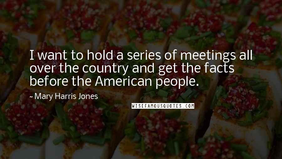 Mary Harris Jones quotes: I want to hold a series of meetings all over the country and get the facts before the American people.
