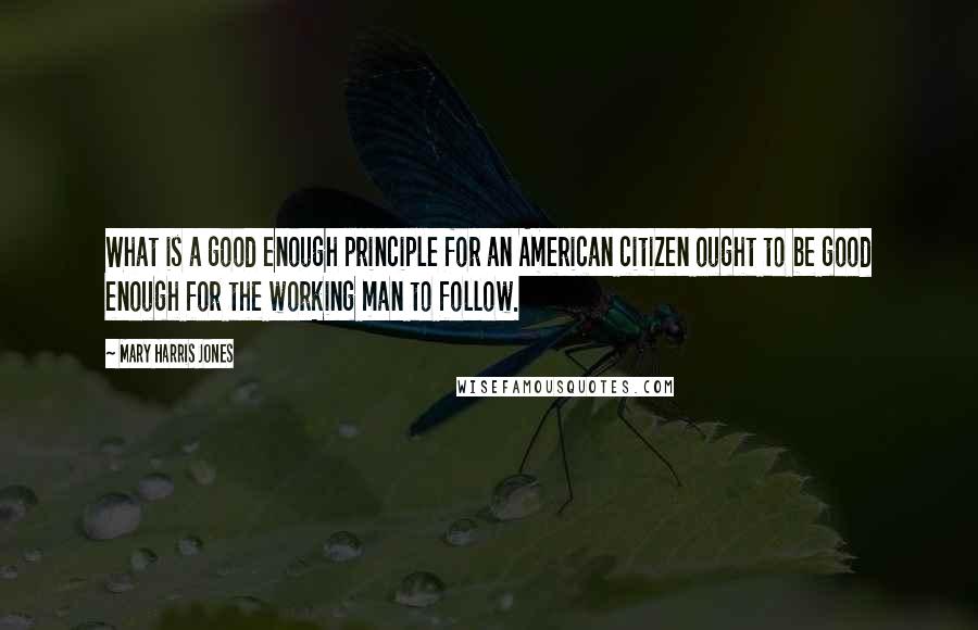 Mary Harris Jones quotes: What is a good enough principle for an American citizen ought to be good enough for the working man to follow.