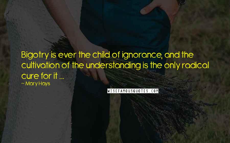 Mary Hays quotes: Bigotry is ever the child of ignorance, and the cultivation of the understanding is the only radical cure for it ...