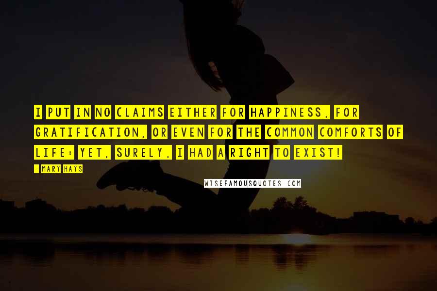 Mary Hays quotes: I put in no claims either for happiness, for gratification, or even for the common comforts of life: yet, surely, I had a right to exist! Mary Hays quotes: I put in no claims either for happiness, for gratification, or even for the common comforts of life: yet, surely, I had a right to exist!