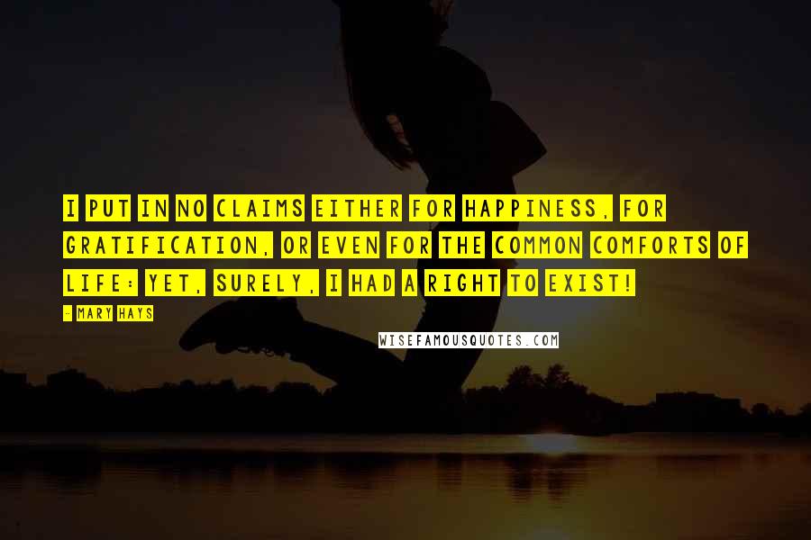 Mary Hays quotes: I put in no claims either for happiness, for gratification, or even for the common comforts of life: yet, surely, I had a right to exist!