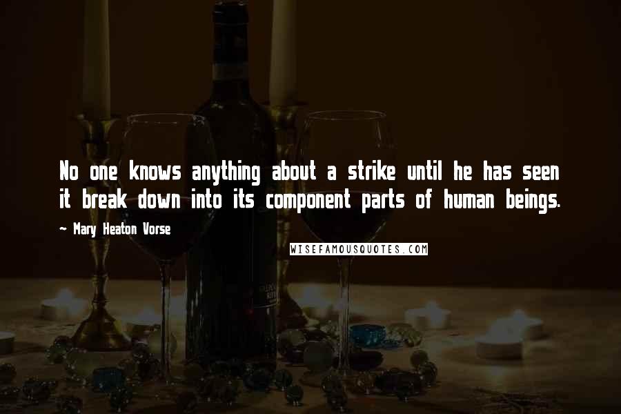 Mary Heaton Vorse quotes: No one knows anything about a strike until he has seen it break down into its component parts of human beings. Mary Heaton Vorse quotes: No one knows anything about a strike until he has seen it break down into its component parts of human beings.