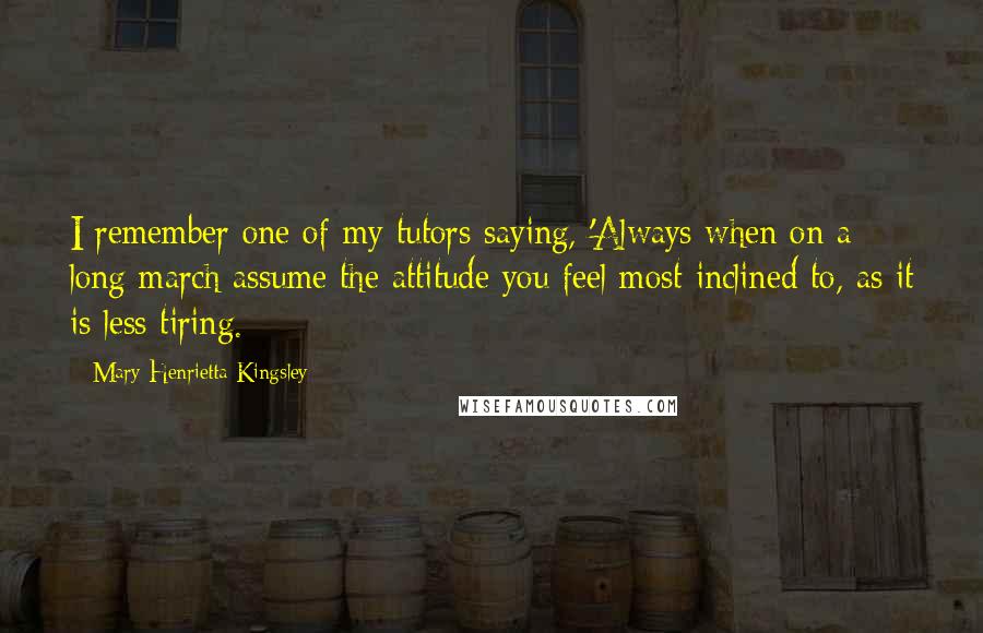 Mary Henrietta Kingsley quotes: I remember one of my tutors saying, 'Always when on a long march assume the attitude you feel most inclined to, as it is less tiring.