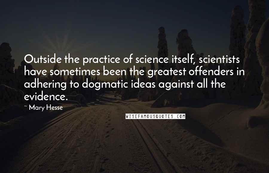 Mary Hesse quotes: Outside the practice of science itself, scientists have sometimes been the greatest offenders in adhering to dogmatic ideas against all the evidence. Mary Hesse quotes: Outside the practice of science itself, scientists have sometimes been the greatest offenders in adhering to dogmatic ideas against all the evidence.