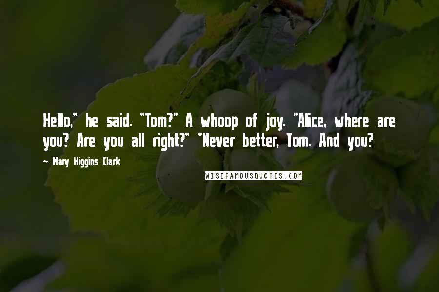 Mary Higgins Clark quotes: Hello," he said. "Tom?" A whoop of joy. "Alice, where are you? Are you all right?" "Never better, Tom. And you?