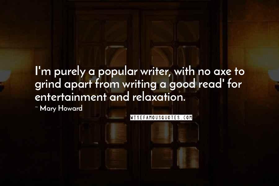 Mary Howard quotes: I'm purely a popular writer, with no axe to grind apart from writing a good read' for entertainment and relaxation. Mary Howard quotes: I'm purely a popular writer, with no axe to grind apart from writing a good read' for entertainment and relaxation.