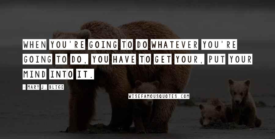 Mary J. Blige quotes: When you're going to do whatever you're going to do, you have to get your, put your mind into it. Mary J. Blige quotes: When you're going to do whatever you're going to do, you have to get your, put your mind into it.