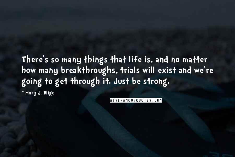 Mary J. Blige quotes: There's so many things that life is, and no matter how many breakthroughs, trials will exist and we're going to get through it. Just be strong. Mary J. Blige quotes: There's so many things that life is, and no matter how many breakthroughs, trials will exist and we're going to get through it. Just be strong.