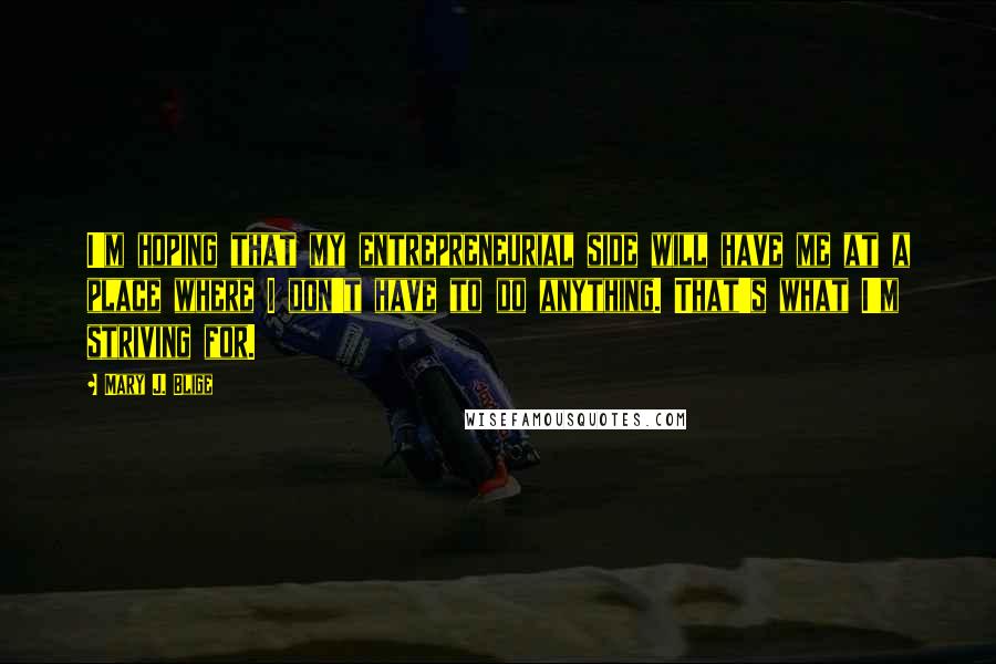 Mary J. Blige quotes: I'm hoping that my entrepreneurial side will have me at a place where I don't have to do anything. That's what I'm striving for.