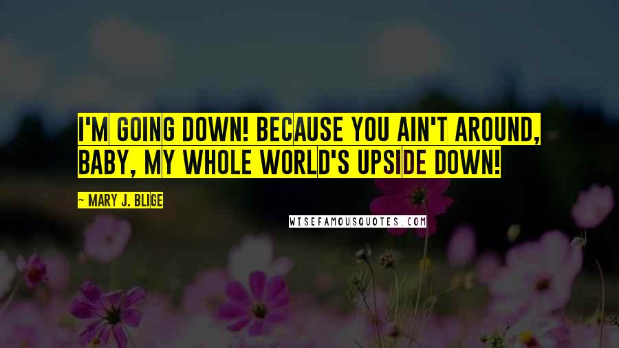 Mary J. Blige quotes: I'm going down! Because you ain't around, baby, my whole world's upside down!