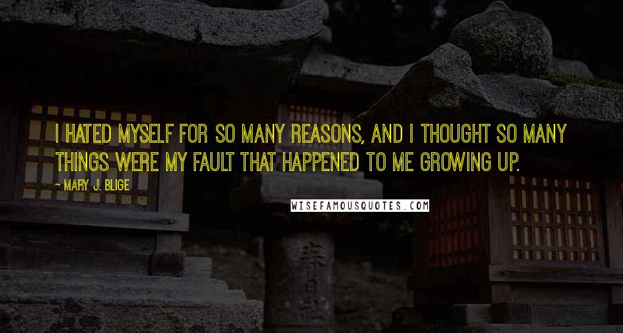 Mary J. Blige quotes: I hated myself for so many reasons, and I thought so many things were my fault that happened to me growing up. Mary J. Blige quotes: I hated myself for so many reasons, and I thought so many things were my fault that happened to me growing up.