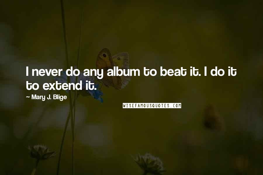 Mary J. Blige quotes: I never do any album to beat it. I do it to extend it.