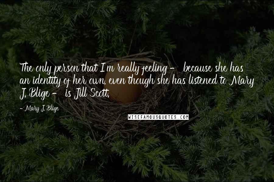 Mary J. Blige quotes: The only person that I'm really feeling - because she has an identity of her own, even though she has listened to Mary J. Blige - is Jill Scott.