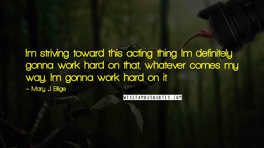 Mary J. Blige quotes: I'm striving toward this acting thing. I'm definitely gonna work hard on that, whatever comes my way, I'm gonna work hard on it.