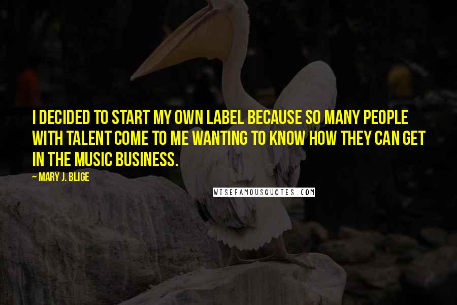Mary J. Blige quotes: I decided to start my own label because so many people with talent come to me wanting to know how they can get in the music business. Mary J. Blige quotes: I decided to start my own label because so many people with talent come to me wanting to know how they can get in the music business.
