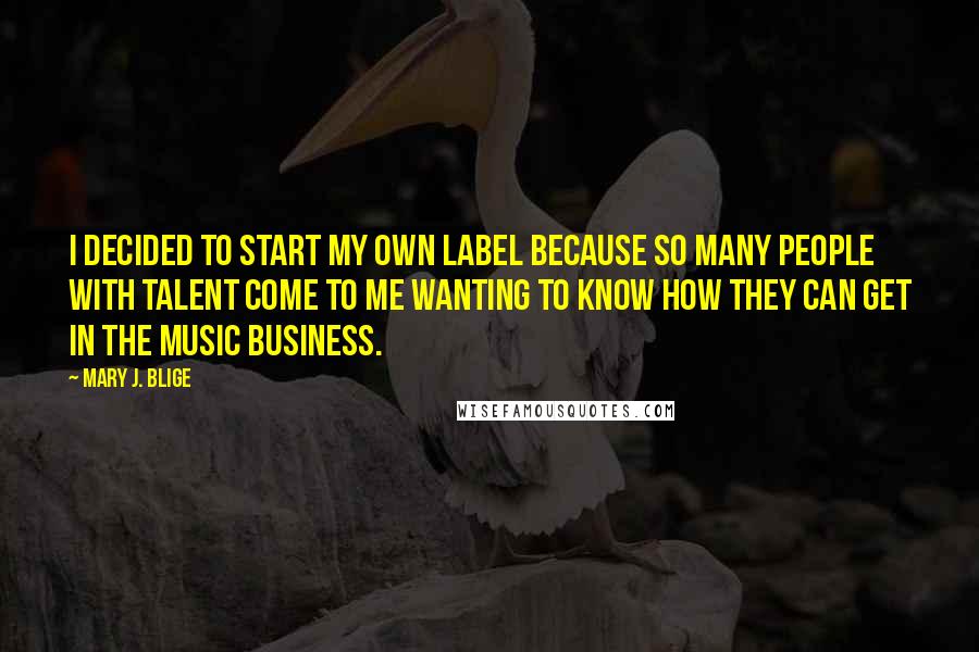 Mary J. Blige quotes: I decided to start my own label because so many people with talent come to me wanting to know how they can get in the music business.