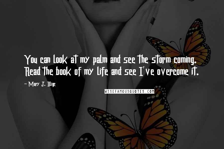 Mary J. Blige quotes: You can look at my palm and see the storm coming. Read the book of my life and see I've overcome it. Mary J. Blige quotes: You can look at my palm and see the storm coming. Read the book of my life and see I've overcome it.