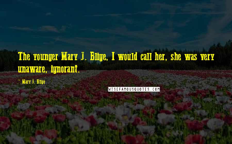 Mary J. Blige quotes: The younger Mary J. Blige, I would call her, she was very unaware, ignorant.