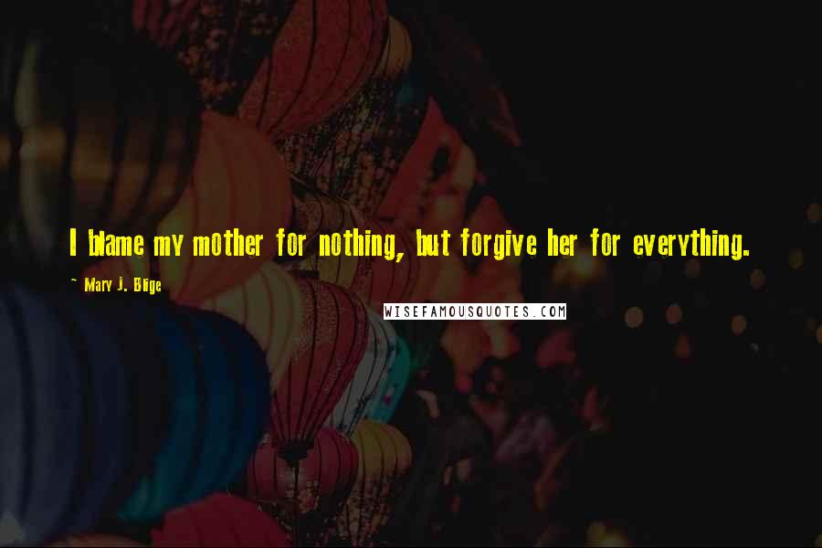 Mary J. Blige quotes: I blame my mother for nothing, but forgive her for everything. Mary J. Blige quotes: I blame my mother for nothing, but forgive her for everything.