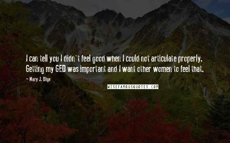 Mary J. Blige quotes: I can tell you I didn't feel good when I could not articulate properly. Getting my GED was important and I want other women to feel that. Mary J. Blige quotes: I can tell you I didn't feel good when I could not articulate properly. Getting my GED was important and I want other women to feel that.