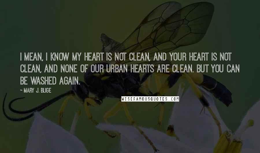 Mary J. Blige quotes: I mean, I know my heart is not clean, and your heart is not clean, and none of our urban hearts are clean. But you can be washed again.