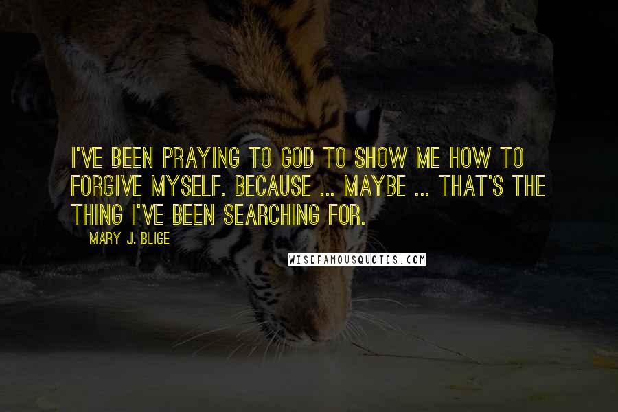 Mary J. Blige quotes: I've been praying to God to show me how to forgive myself. Because ... maybe ... that's the thing I've been searching for. Mary J. Blige quotes: I've been praying to God to show me how to forgive myself. Because ... maybe ... that's the thing I've been searching for.