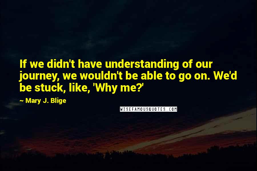 Mary J. Blige quotes: If we didn't have understanding of our journey, we wouldn't be able to go on. We'd be stuck, like, 'Why me?'