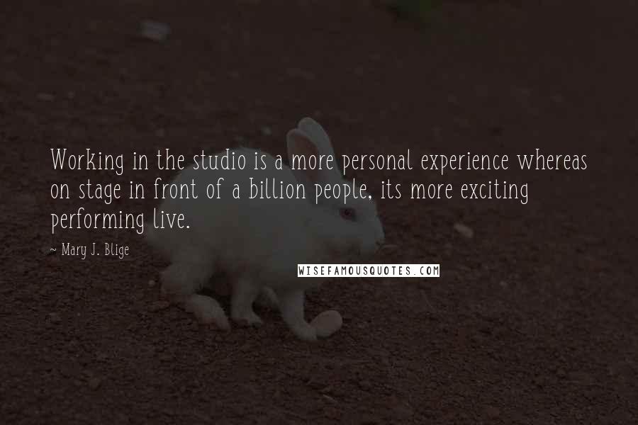 Mary J. Blige quotes: Working in the studio is a more personal experience whereas on stage in front of a billion people, its more exciting performing live. Mary J. Blige quotes: Working in the studio is a more personal experience whereas on stage in front of a billion people, its more exciting performing live.